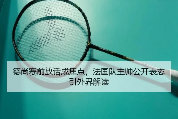 德尚赛前放话成焦点，法国队主帅公开表态引外界解读